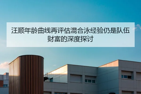 汪顺年龄曲线再评估混合泳经验仍是队伍财富的深度探讨