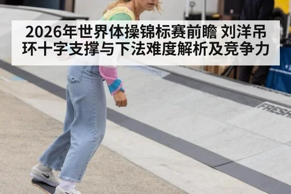 2026年世界体操锦标赛前瞻 刘洋吊环十字支撑与下法难度解析及竞争力